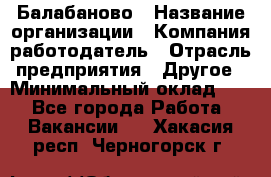 Балабаново › Название организации ­ Компания-работодатель › Отрасль предприятия ­ Другое › Минимальный оклад ­ 1 - Все города Работа » Вакансии   . Хакасия респ.,Черногорск г.